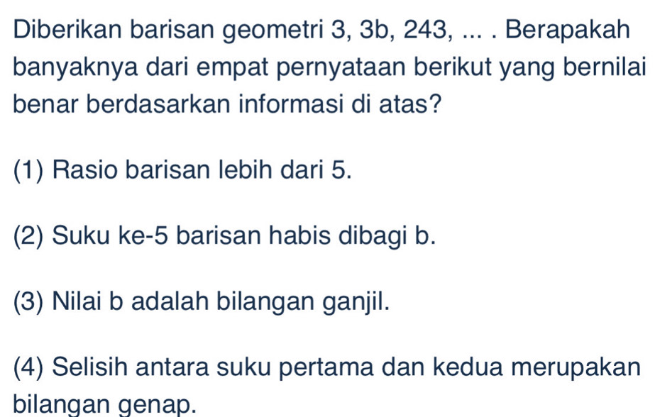 Diberikan barisan geometri 3, 3b, 243, ... . Berapakah
banyaknya dari empat pernyataan berikut yang bernilai
benar berdasarkan informasi di atas?
(1) Rasio barisan lebih dari 5.
(2) Suku ke- 5 barisan habis dibagi b.
(3) Nilai b adalah bilangan ganjil.
(4) Selisih antara suku pertama dan kedua merupakan
bilangan genap.