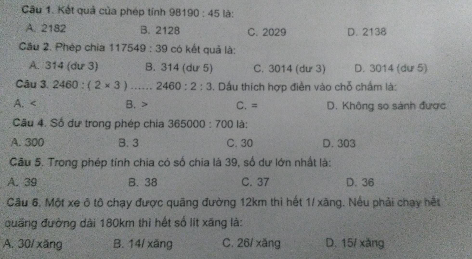 Kết quả của phép tính 98190:45 là:
A. 2182 B. 2128
C. 2029 D. 2138
Câu 2. Phép chia 117549:39 có kết quả là:
A. 314 (dư 3) B. 314 (dư 5) C. 3014 (dư 3) D. 3014 (dư 5)
Câu 3. 2460:(2* 3)., ., 2460:2:3. Dấu thích hợp điền vào chỗ chấm là:
A. B. C. = D. Không so sánh được
Câu 4. Số dư trong phép chia 365000:700 là:
A. 300 B. 3 C. 30 D. 303
Câu 5. Trong phép tính chia có số chia là 39, số dư lớn nhất là:
A. 39 B. 38 C. 37 D. 36
Câu 6. Một xe ô tô chạy được quãng đường 12km thì hết 1/ xăng. Nếu phải chạy hết
quãng đường dài 180km thì hết số lít xăng là:
A. 30/ xăng B. 14/ xăng C. 26/ xăng D. 15/ xǎng