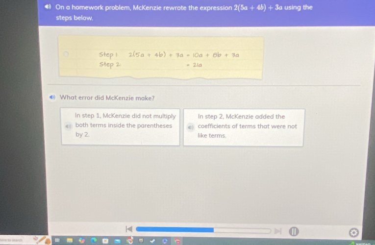 On a homework problem, McKenzie rewrote the expression 2(5a+4b)+3a using the
steps below.
● What error did McKenzie make?
In step 1, McKenzie did not multiply In step 2, McKenzie added the
both terms inside the parentheses coefficients of terms that were not
by 2. like terms.
here to search