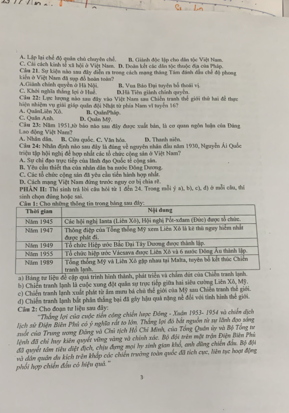 A. Lập lại chế độ quân chủ chuyên chế. B. Giành độc lập cho dân tộc Việt Nam.
C. Cải cách kinh tế xã hội ở Việt Nam. D. Đoàn kết các dân tộc thuộc địa của Pháp.
Câu 21. Sự kiện nào sau đây diễn ra trong cách mạng tháng Tám đánh dấu chế độ phong
kiến ở Việt Nam đã sụp đồ hoàn toàn?
A.Giành chính quyền ở Hà Nội. B. Vua Bảo Đại tuyên bố thoái vị.
C. Khởi nghĩa thắng lợi ở Huế. D.Hà Tiên giành chính quyền.
Câu 22: Lực lượng nào sau đây vào Việt Nam sau Chiến tranh thế giới thứ hai để thực
hiện nhiệm vụ giải giáp quân đội Nhật từ phía Nam vĩ tuyến 16?
A. QuânLiên Xô. B. QuânPháp.
C. Quân Anh. D. Quân Mỹ.
Câu 23: Năm 1951,tờ báo nào sau đây được xuất bản, là cơ quan ngôn luận của Đảng
Lao động Việt Nam?
A. Nhân dân. B. Cứu quốc. C. Văn hóa. D. Thanh niên.
Câu 24: Nhân định nào sau đây là đúng về nguyên nhân đầu năm 1930, Nguyễn Ái Quốc
triệu tập hội nghị đề hợp nhất các tổ chức cộng sản ở Việt Nam?
A. Sự chị đạo trực tiếp của lãnh đạo Quốc tế cộng sản.
B. Yêu cầu thiết tha của nhân dân ba nước Đông Dương.
C. Các tổ chức cộng sản đã yêu cầu tiến hành hợp nhất.
D. Cách mạng Việt Nam đứng trước nguy cơ bị chia rẽ.
PHÀN II: Thí sinh trả lời câu hỏi từ 1 đến 24. Trong mỗi ý a), b), c), d) ở mỗi câu, thí
sinh chọn đúng hoặc sai.
a) Bảng tư liệu đề cập quá trình hình thành, phát t
b) Chiến tranh lạnh là cuộc xung đột quân sự trực tiếp giữa hai siêu cường Liên Xô, Mỹ.
c) Chiến tranh lạnh xuất phát từ âm mưu bá chủ thế giới của Mỹ sau Chiến tranh thế giới.
d) Chiến tranh lạnh bất phân thắng bại đã gây hậu quả nặng nề đối với tình hình thế giới.
Câu 2: Cho đoạn tư liệu sau đây:
*Thắng lợi của cuộc tiến công chiến lược Đông - Xuận 1953- 1954 và chiến dịch
lịch sử Điện Biên Phủ có ý nghĩa rắt to lớn. Thắng lợi đó bắt nguồn từ sự lãnh đạo sáng
suốt của Trung ương Đảng và Chủ tịch Hồ Chí Minh, của Tổng Quân ủy và Bộ Tổng tư
lệnh đã chỉ huy kiên quyết vững vàng và chính xác. Bộ đội trên mặt trận Điện Biên Phủ
đã quyết tâm tiêu diệt địch, chịu đựng mọi hy sinh gian khổ, anh dũng chiến đấu. Bộ đội
và dân quân du kích trên khắp các chiến trường toàn quốc đã tích cực, liên tục hoạt động
phối hợp chiến đấu có hiệu quả.''
3