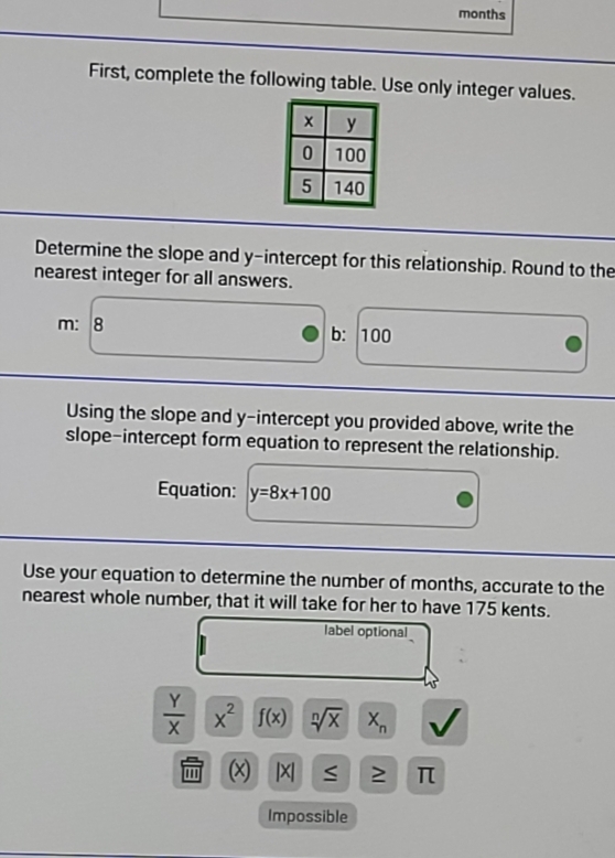 months
First, complete the following table. Use only integer values. 
Determine the slope and y-intercept for this relationship. Round to the 
nearest integer for all answers.
m : 3 b: 100
Using the slope and y-intercept you provided above, write the 
slope-intercept form equation to represent the relationship. 
Equation: y=8x+100
Use your equation to determine the number of months, accurate to the 
nearest whole number, that it will take for her to have 175 kents. 
label optional
 Y/X  x^2 f(x) sqrt[n](x) X_n
(x) |X| S ≥ π
Impossible