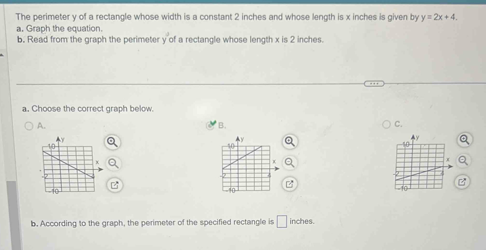 The perimeter y of a rectangle whose width is a constant 2 inches and whose length is x inches is given by y=2x+4. 
a. Graph the equation. 
b. Read from the graph the perimeter y of a rectangle whose length x is 2 inches. 
a. Choose the correct graph below. 
A. 
B. 
C. 
P 
b. According to the graph, the perimeter of the specified rectangle is □ inches.