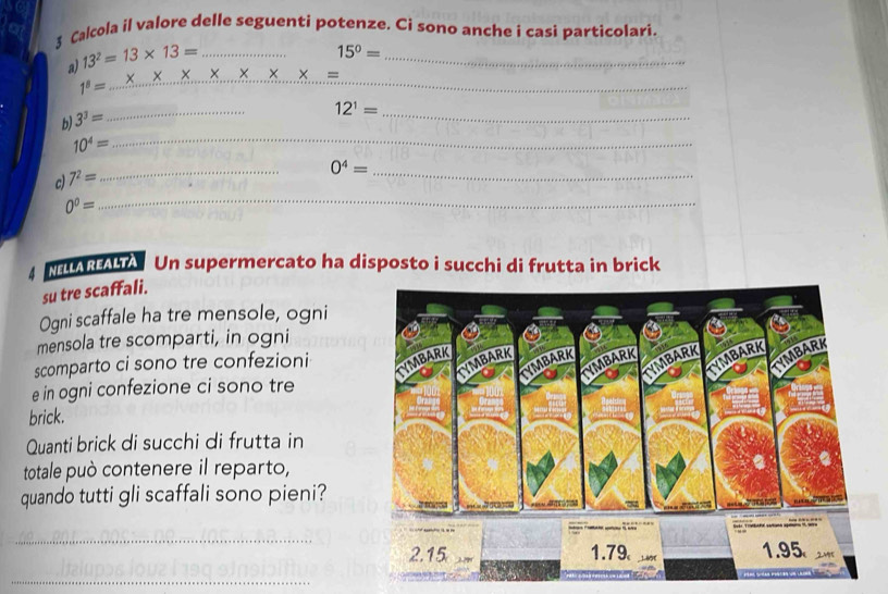 Calcola il valore delle seguenti potenze. Ci sono anche i casi particolari. 
a) 13^2=13* 13= _
15^0=
_
x x X
1^8= _ 
_ 
b) 3^3=
_
12^1=
_
10^4= _ 
_ 
_
0^4=
c) 7^2=
0^0=
_ 
M Un supermercato ha disposto i succhi di frutta in brick 
su tre scaffali. 
Ogni scaffale ha tre mensole, ogni 
mensola tre scomparti, in ogni 
scomparto ci sono tre confezioni 
e in ogni confezione ci sono tre 
brick. 
Quanti brick di succhi di frutta in 
totale può contenere il reparto, 
quando tutti gli scaffali sono pieni? 
_ 
_