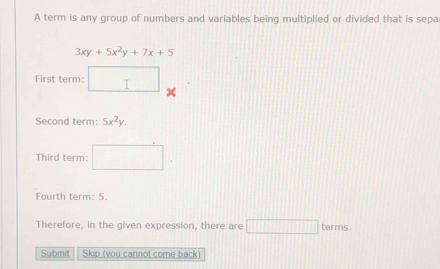 A term is any group of numbers and variables being multiplied or divided that is sepa
3xy+5x^2y+7x+5
First term: □ 
Second term: 5x^2y. 
Third term: □. 
Fourth term: 5. 
Therefore, in the given expression, there are □ terms. 
Submit Skip (you cannot come back)