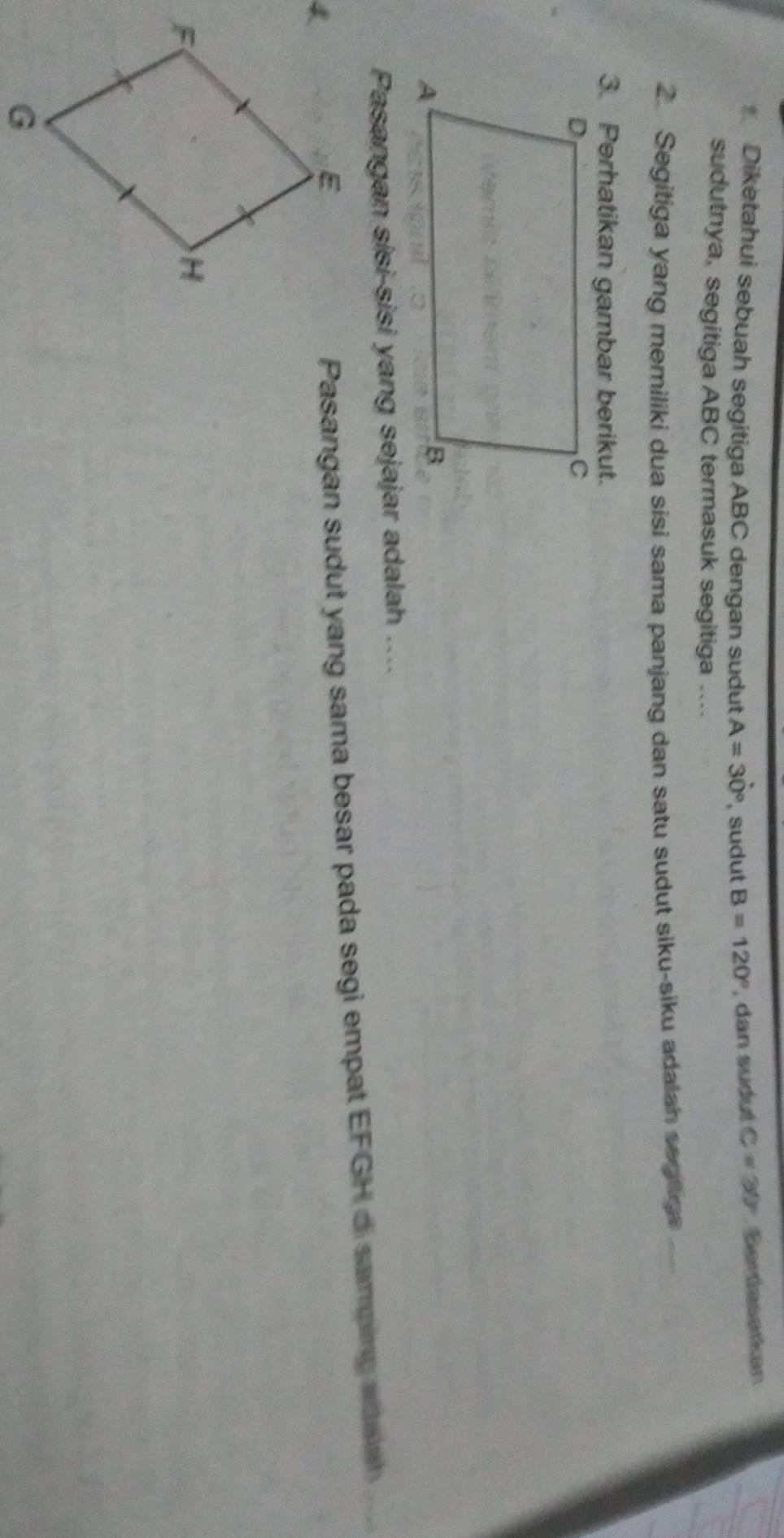 Diketahui sebuah segitiga ABC dengan sudut A=30° , sudut B=120° , dan sudut C=30° Serdasarkan 
sudutnya, segitiga ABC termasuk segitiga .... 
2. Segitiga yang memiliki dua sisi sama panjang dan satu sudut siku-siku adalah segtige_ 
3. Perhatikan gambar berikut. 
Pasangan sisi-sisi yang sejajar adalah .... 
Pasangan sudut yang sama besar pada segi empat EFGH di samping adelet