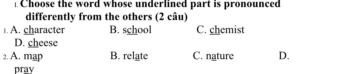 Choose the word whose underlined part is pronounced
differently from the others (2 câu)
1. A. character B. school C. chemist
D. cheese
2. A. map B. relate C. nature D.
pray