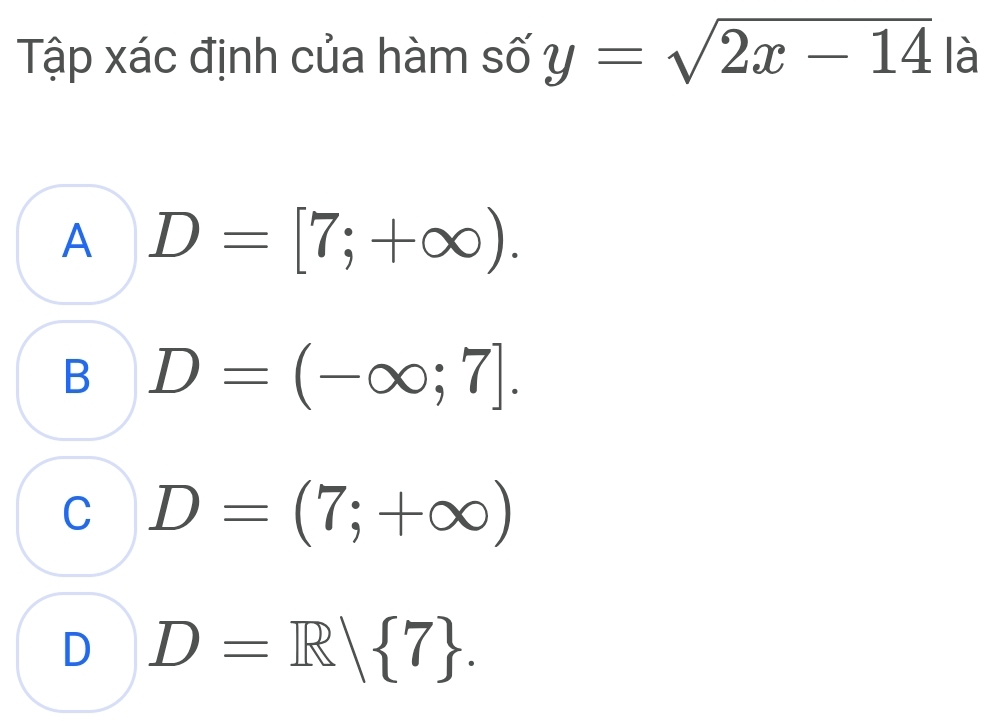 Tập xác định của hàm số y=sqrt(2x-14) là
A D=[7;+∈fty ).
B D=(-∈fty ;7].
C D=(7;+∈fty )
D D=R| 7.