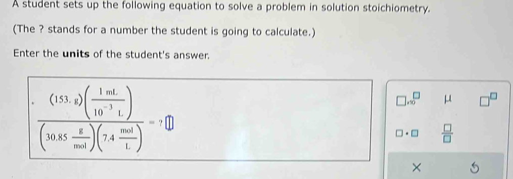 A student sets up the following equation to solve a problem in solution stoichiometry. 
(The ? stands for a number the student is going to calculate.) 
Enter the units of the student's answer.
frac (153,2)( 1mL/10^(-3)L )(30.85 x/mol )(7.4 mol/L )=7□
]* 10^(□ μ □ ^□)
□ · □  □ /□  