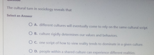 The cultural turn in sociology reveals that
Select an Answer
A. different cultures will eventually come to rely on the same cultural script.
B. culture rigidly determines our values and behaviors.
C. one script of how to view reality tends to dominate in a given culture.
D. people within a shared culture can experience different realities.