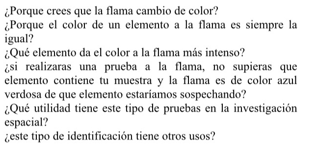 ¿Porque crees que la flama cambio de color? 
¿Porque el color de un elemento a la flama es siempre la 
igual? 
¿Qué elemento da el color a la flama más intenso? 
¿si realizaras una prueba a la flama, no supieras que 
elemento contiene tu muestra y la flama es de color azul 
verdosa de que elemento estaríamos sospechando? 
¿Qué utilidad tiene este tipo de pruebas en la investigación 
espacial? 
¿este tipo de identificación tiene otros usos?