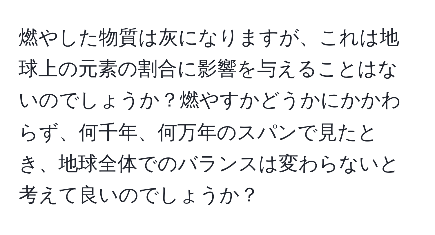 燃やした物質は灰になりますが、これは地球上の元素の割合に影響を与えることはないのでしょうか？燃やすかどうかにかかわらず、何千年、何万年のスパンで見たとき、地球全体でのバランスは変わらないと考えて良いのでしょうか？