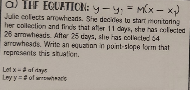 THE EQUATION: y-y_1=M(x-x_1)
Julie collects arrowheads. She decides to start monitoring
her collection and finds that after 11 days, she has collected
26 arrowheads. After 25 days, she has collected 54
arrowheads. Write an equation in point-slope form that
represents this situation.
Let x= u/π   of days
Ley y=π of arrowheads