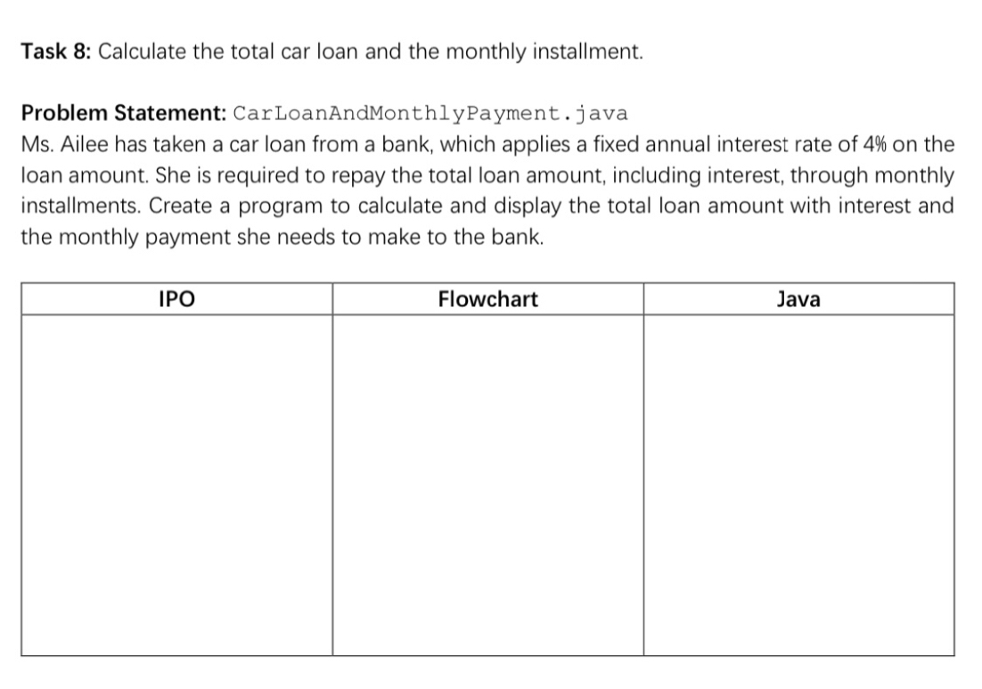 Task 8: Calculate the total car loan and the monthly installment. 
Problem Statement: CarLoanAndMonth1yPayment . java 
Ms. Ailee has taken a car loan from a bank, which applies a fixed annual interest rate of 4% on the 
loan amount. She is required to repay the total loan amount, including interest, through monthly 
installments. Create a program to calculate and display the total loan amount with interest and 
the monthly payment she needs to make to the bank.