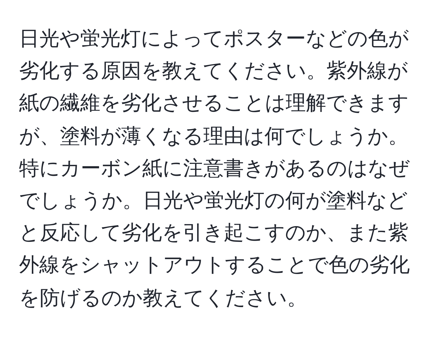 日光や蛍光灯によってポスターなどの色が劣化する原因を教えてください。紫外線が紙の繊維を劣化させることは理解できますが、塗料が薄くなる理由は何でしょうか。特にカーボン紙に注意書きがあるのはなぜでしょうか。日光や蛍光灯の何が塗料などと反応して劣化を引き起こすのか、また紫外線をシャットアウトすることで色の劣化を防げるのか教えてください。