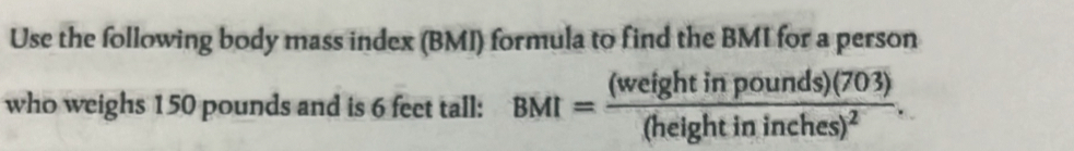 Use the following body mass index (BMI) formula to find the BMI for a person 
who weighs 150 pounds and is 6 feet tall: BMI=frac (weightinpounds)(703)(heightininches)^2.