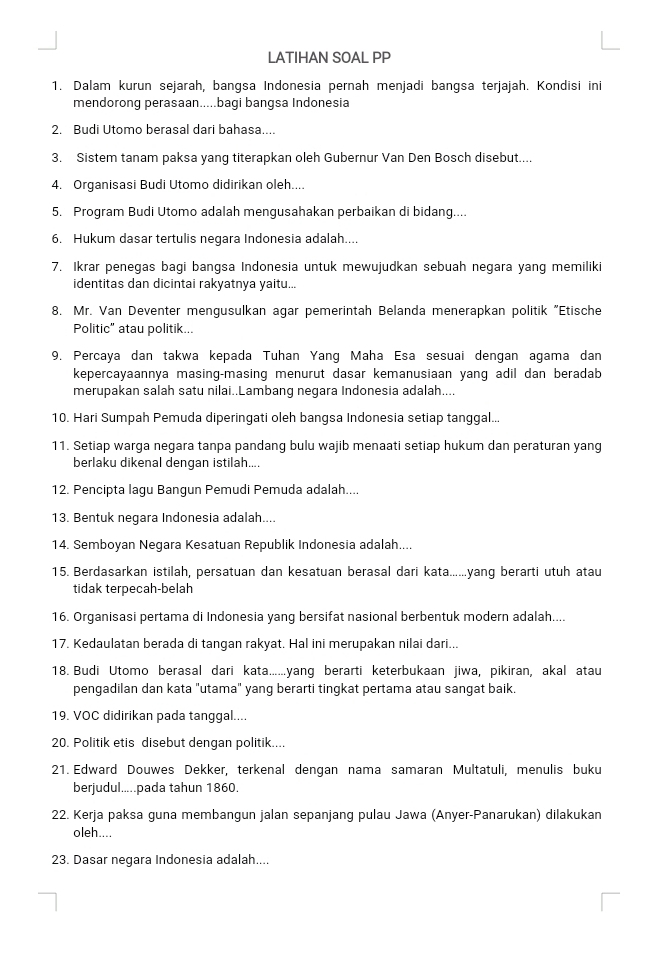 LATIHAN SOAL PP
1. Dalam kurun sejarah, bangsa Indonesia pernah menjadi bangsa terjajah. Kondisi ini
mendorong perasaan.....bagi bangsa Indonesia
2. Budi Utomo berasal dari bahasa....
3. Sistem tanam paksa yang titerapkan oleh Gubernur Van Den Bosch disebut....
4. Organisasi Budi Utomo didirikan oleh....
5. Program Budi Utomo adalah mengusahakan perbaikan di bidang....
6. Hukum dasar tertulis negara Indonesia adalah....
7. Ikrar penegas bagi bangsa Indonesia untuk mewujudkan sebuah negara yang memiliki
identitas dan dicintai rakyatnya yaitu...
8. Mr. Van Deventer mengusulkan agar pemerintah Belanda menerapkan politik "Etische
Politic" atau politik...
9. Percaya dan takwa kepada Tuhan Yang Maha Esa sesuai dengan agama dan
kepercayaannya masing-masing menurut dasar kemanusiaan yang adil dan beradab
merupakan salah satu nilai..Lambang negara Indonesia adalah....
10. Hari Sumpah Pemuda diperingati oleh bangsa Indonesia setiap tanggal...
11. Setiap warga negara tanpa pandang bulu wajib menaati setiap hukum dan peraturan yang
berlaku dikenal dengan istilah....
12. Pencipta lagu Bangun Pemudi Pemuda adalah....
13. Bentuk negara Indonesia adalah....
14. Semboyan Negara Kesatuan Republik Indonesia adalah....
15. Berdasarkan istilah, persatuan dan kesatuan berasal dari kata......yang berarti utuh atau
tidak terpecah-belah
16. Organisasi pertama di Indonesia yang bersifat nasional berbentuk modern adalah....
17. Kedaulatan berada di tangan rakyat. Hal ini merupakan nilai dari...
18. Budi Utomo berasal dari kata......yang berarti keterbukaan jiwa, pikiran, akal atau
pengadilan dan kata "utama" yang berarti tingkat pertama atau sangat baik.
19. VOC didirikan pada tanggal....
20. Politik etis disebut dengan politik....
21. Edward Douwes Dekker, terkenal dengan nama samaran Multatuli, menulis buku
berjudul.....pada tahun 1860.
22. Kerja paksa guna membangun jalan sepanjang pulau Jawa (Anyer-Panarukan) dilakukan
oleh....
23. Dasar negara Indonesia adalah....