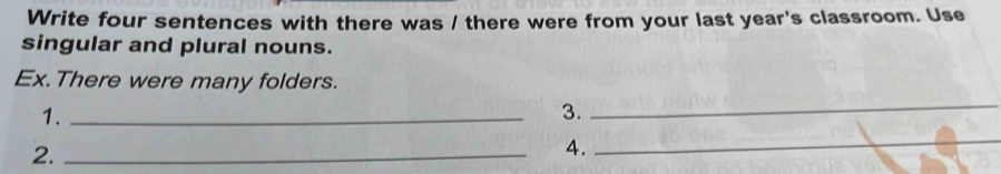 Write four sentences with there was / there were from your last year's classroom. Use 
singular and plural nouns. 
Ex. There were many folders. 
_ 
1._ 
3. 
_ 
2._ 
4.