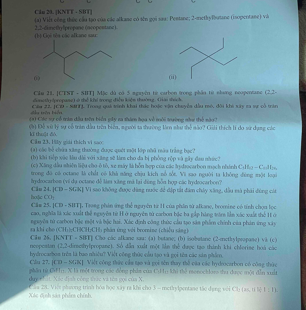 [KNTT - SBT]
(a) Viết công thức cấu tạo của các alkane có tên gọi sau: Pentane; 2-methylbutane (isopentane) và
2,2-dimethylpropane (neopentane).
(b) Gọi tên các alkane sau:
((ii)
Câu 21. [CTST - SBT] Mặc dù có 5 nguyên tử carbon trong phân tử nhưng neopentane (2,2-
dimethylpropane) ở thể khí trong điều kiện thường. Giải thích.
Câu 22. [CD - SBT]. Trong quá trình khai thác hoặc vận chuyển dầu mỏ, đôi khi xảy ra sự cố tràn
dầu trên biển.
(a) Các sự cố tràn dầu trên biển gây ra thảm họa về môi trường như thế nào?
(b) Để xử lý sự cố tràn dầu trên biển, người ta thường làm như thế nào? Giải thích lí do sử dụng các
kĩ thuật đó.
Câu 23. Hãy giải thích vì sao:
(a) các bể chứa xăng thường được quét một lớp nhũ màu trắng bạc?
(b) khi tiếp xúc lâu dài với xăng sẽ làm cho da bị phồng rộp và gây đau nhức?
(c) Xăng dầu nhiên liệu cho ô tô, xe máy là hỗn hợp của các hydrocarbon mạch nhánh C_5H_12-C_11H_24,
trong đó có octane là chất có khả năng chịu kích nổ tốt. Vì sao người ta không dùng một loại
hydrocarbon (ví dụ octane để làm xăng mà lại dùng hỗn hợp các hydrocarbon?
Câu 24. [CD - SGK] Vì sao không được dùng nước để dập tắt đám cháy xăng, dầu mà phải dùng cát
hoặc CO_2
Câu 25. [CD - SBT]. Trong phản ứng thế nguyên tử H của phân tử alkane, bromine có tính chọn lọc
cao, nghĩa là xác xuất thế nguyên tử H ở nguyên tử carbon bậc ba gấp hàng trăm lần xác xuất thế H ở
nguyên tử carbon bậc một và bậc hai. Xác định công thức cấu tạo sản phẩm chính của phản ứng xảy
ra khi cho (CH3)₂CHCH₂ CH_3 phản ứng với bromine (chiếu sáng)
Câu 26. [KNTT - SBT] Cho các alkane sau: (a) butane; (b) isobutane (2-methylpropane) và (c)
neopentan (2,2-dimethylpropane). Số dẫn xuất một lần thế được tạo thành khi chlorine hoá các
hydrocarbon trên là bao nhiêu? Viết công thức cầu tạo và gọi tên các sản phẩm.
Câu 27. [CD - SGK] Viết công thức cấu tạo và gọi tên thay thế của các hydrocarbon có công thức
phân tử CsH12. X là một trong các đồng phân của C_5H_12 khi thế monochloro thu được một dẫn xuất
duy nhất. Xác định công thức và tên gọi của X.
Câu 28. Viết phương trình hóa học xảy ra khi cho 3 - methylpentane tác dụng với Cl_2(as,tile1:1).
Xác định sản phẩm chính.