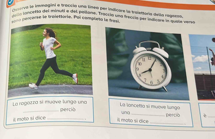 Osserva le immagini e traccia una linea per indicare la traiettoria della ragazza, 
della lancetta dei minuti e del pallone. Traccia una freccia per indicare in quale verso 
sono percorse le traiettorie. Poi completa le frasi. 
La ragazza si muove lungo una 
La lancetta si muove lungo 
_perciò una 
il moto si dice_ 
_perció è_ 
il moto si dice_