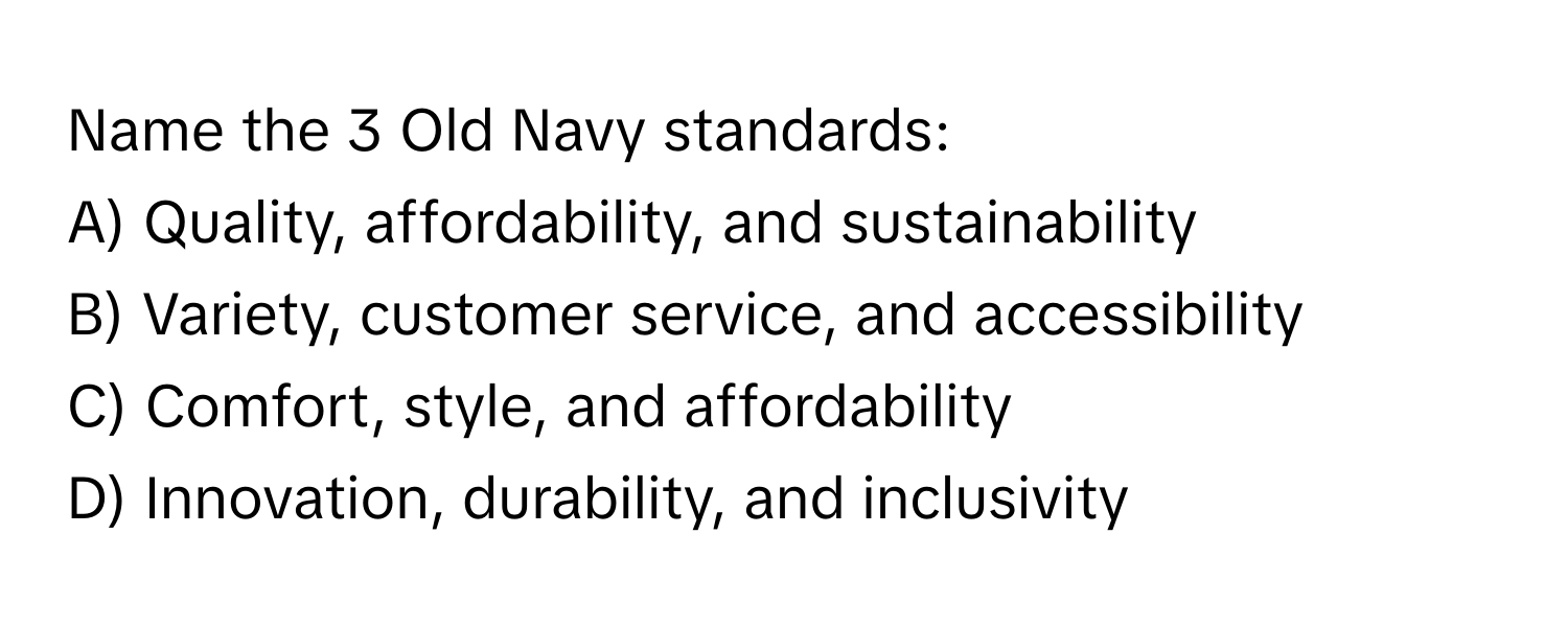 Name the 3 Old Navy standards:

A) Quality, affordability, and sustainability
B) Variety, customer service, and accessibility
C) Comfort, style, and affordability
D) Innovation, durability, and inclusivity