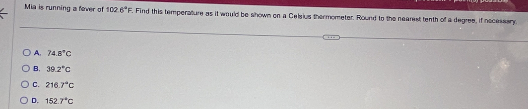 Mia is running a fever of 102.6°F. . Find this temperature as it would be shown on a Celsius thermometer. Round to the nearest tenth of a degree, if necessary.
A. 74.8°C
B. 39.2°C
C. 216.7°C
D. 152.7°C