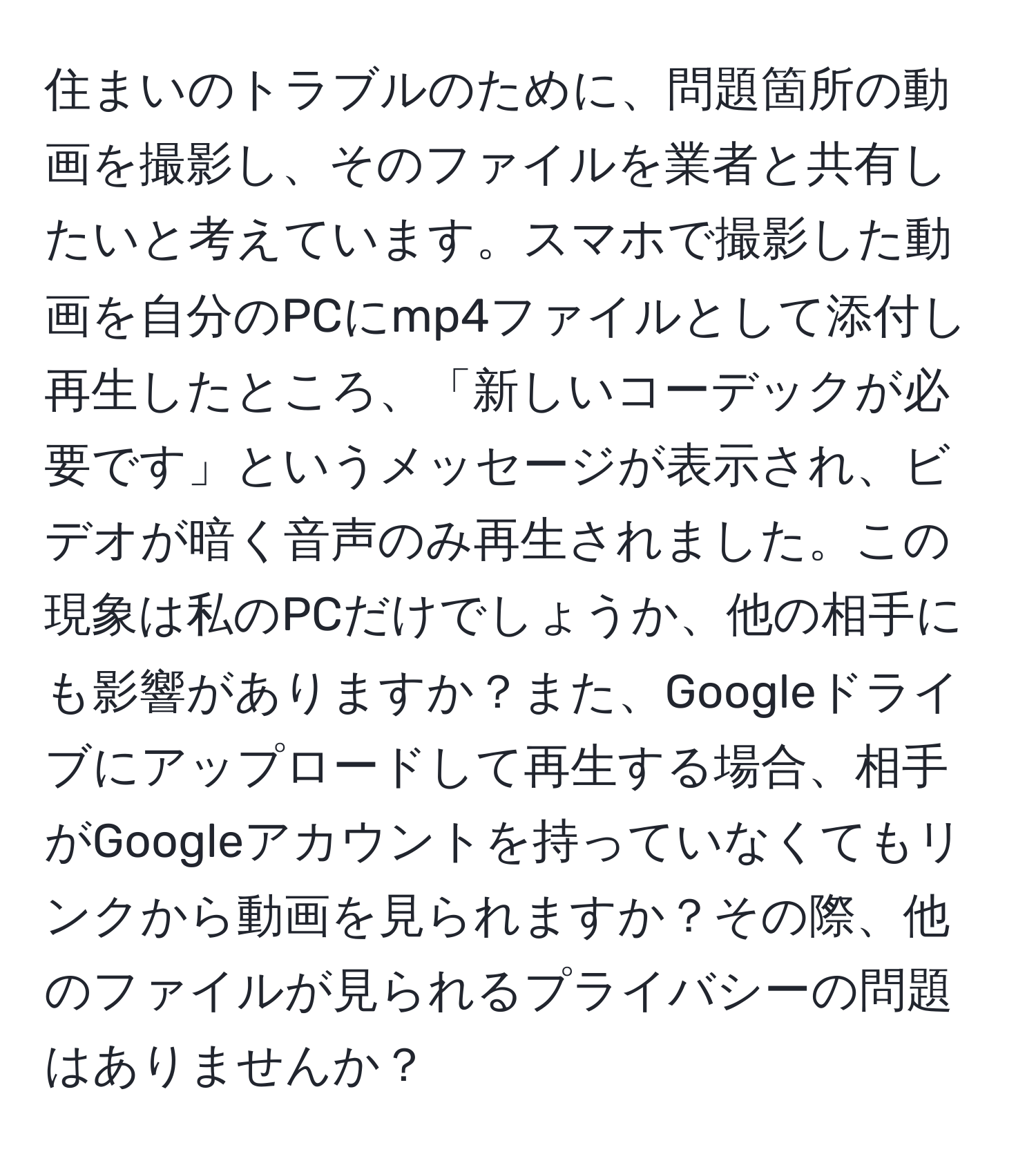 住まいのトラブルのために、問題箇所の動画を撮影し、そのファイルを業者と共有したいと考えています。スマホで撮影した動画を自分のPCにmp4ファイルとして添付し再生したところ、「新しいコーデックが必要です」というメッセージが表示され、ビデオが暗く音声のみ再生されました。この現象は私のPCだけでしょうか、他の相手にも影響がありますか？また、Googleドライブにアップロードして再生する場合、相手がGoogleアカウントを持っていなくてもリンクから動画を見られますか？その際、他のファイルが見られるプライバシーの問題はありませんか？