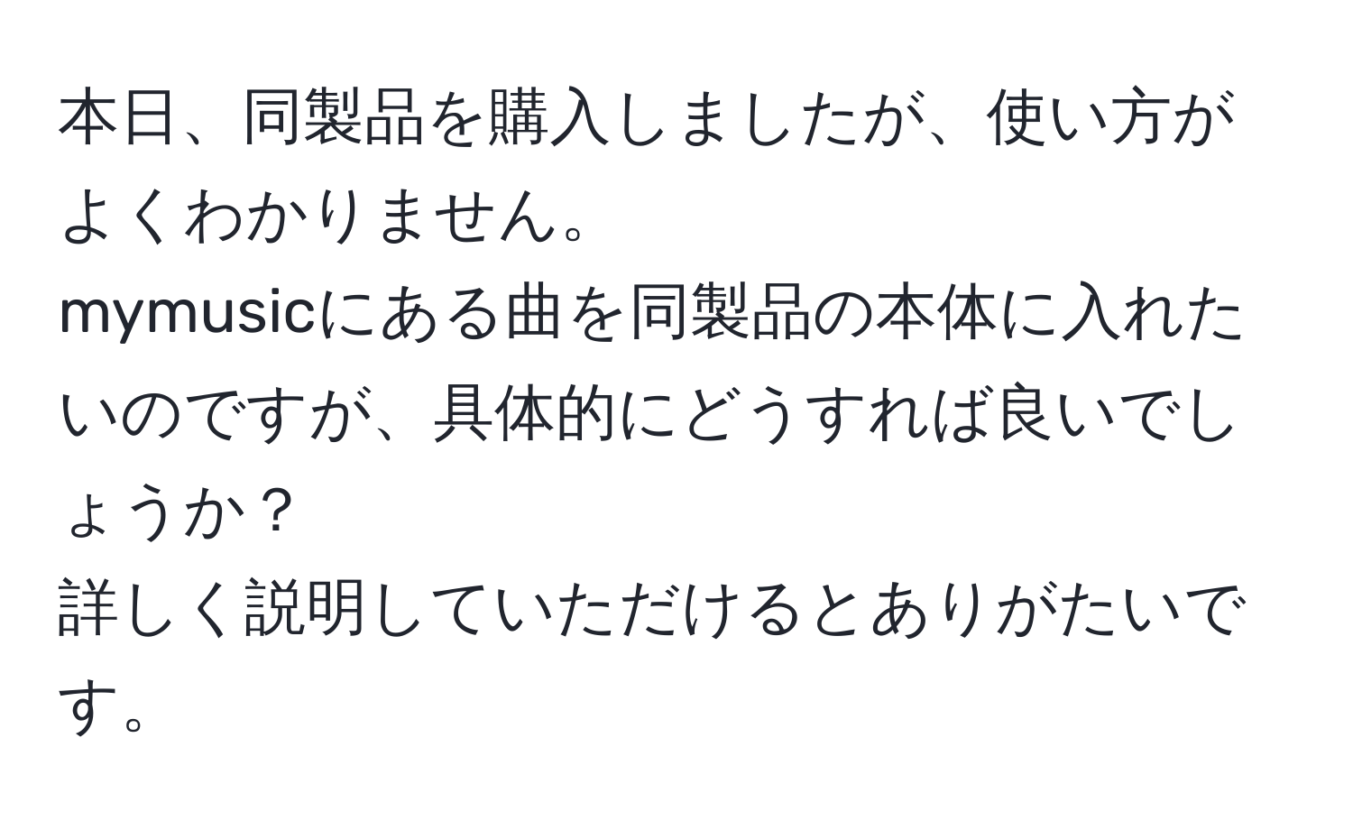 本日、同製品を購入しましたが、使い方がよくわかりません。  
mymusicにある曲を同製品の本体に入れたいのですが、具体的にどうすれば良いでしょうか？  
詳しく説明していただけるとありがたいです。