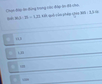 Chọn đáp án đủng trong các đập án đã cho.
Biết 30, 5 : 25=1,22 Kết quả của phép chia 305 : 2, 5 là:
12, 2
1., 22
121
1220