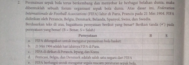 Permainan sepak bola terus berkembang dan menyebar ke berbagai belahan dunia, maka
dibentuklah sebuah forum organisasi sepak bola dunia. Atas dasar ini, Federation
Internationale de Football Associationi (FIFA) lahir di Paris, Prancis pada 21 Mei 1904. FIFA
didirikan oleh Perancis, Belgia, Denmark, Belanda, Spanyol, Swiss, dan Swedia.
Berdasarkan teks di atas, bagaimana pernyataan berikut yang benar? Berikan tanda (√) pada