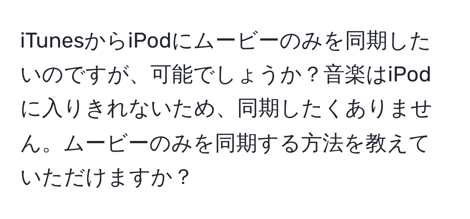 iTunesからiPodにムービーのみを同期したいのですが、可能でしょうか？音楽はiPodに入りきれないため、同期したくありません。ムービーのみを同期する方法を教えていただけますか？