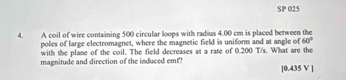 SP 025 
4. A coil of wire containing 500 circular loops with radius 4.00 cm is placed between the 
poles of large electromagnet, where the magnetic field is uniform and at angle of 60°
with the plane of the coil. The field decreases at a rate of 0.200 T/s. What are the 
magnitude and direction of the induced emf?
[0.435 V ]