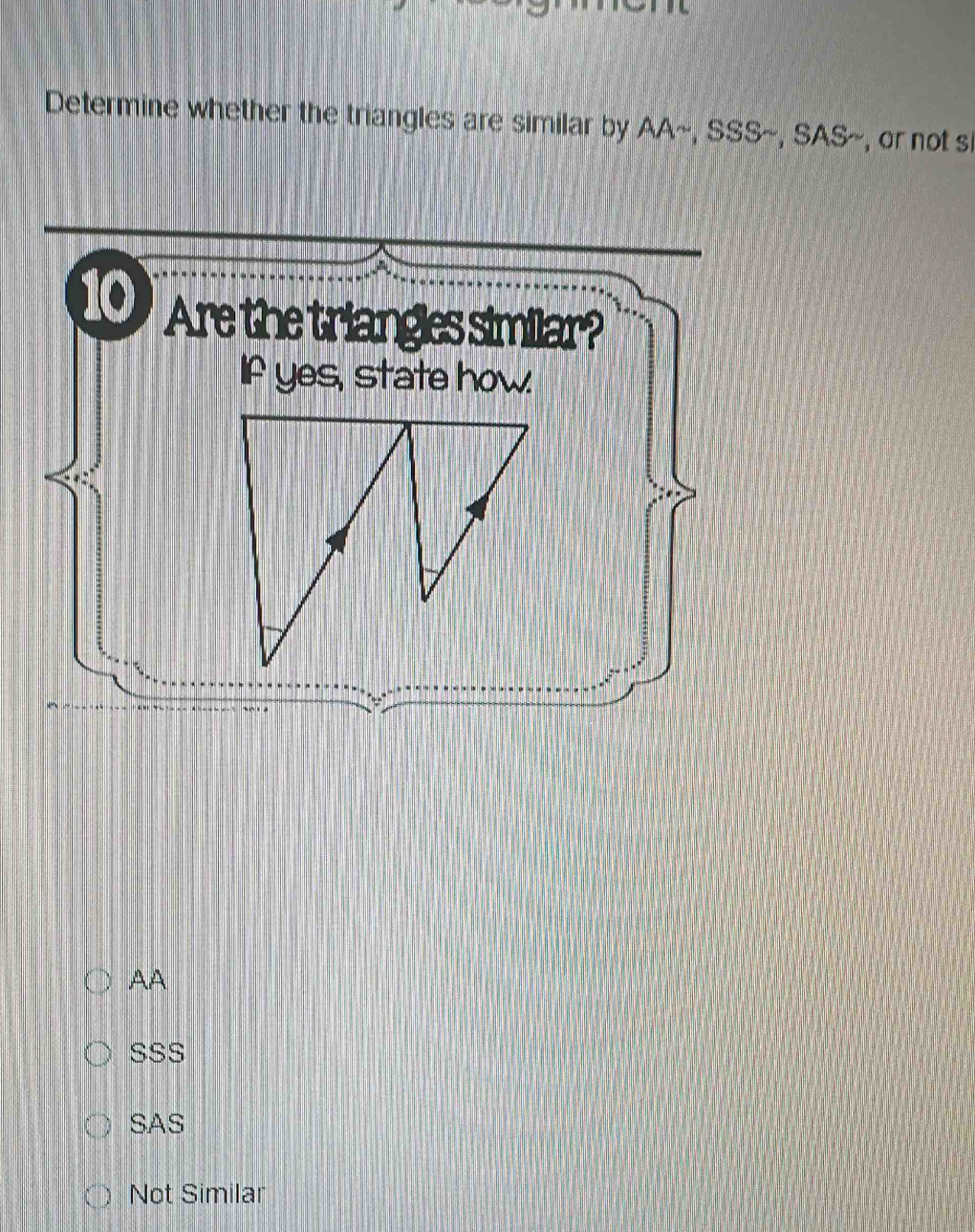 Determine whether the triangles are similar by AA~, SSS~, SAS~, or not si
Are the triangles similar?
If yes, state how.
AA
SSS
SAS
Not Similar