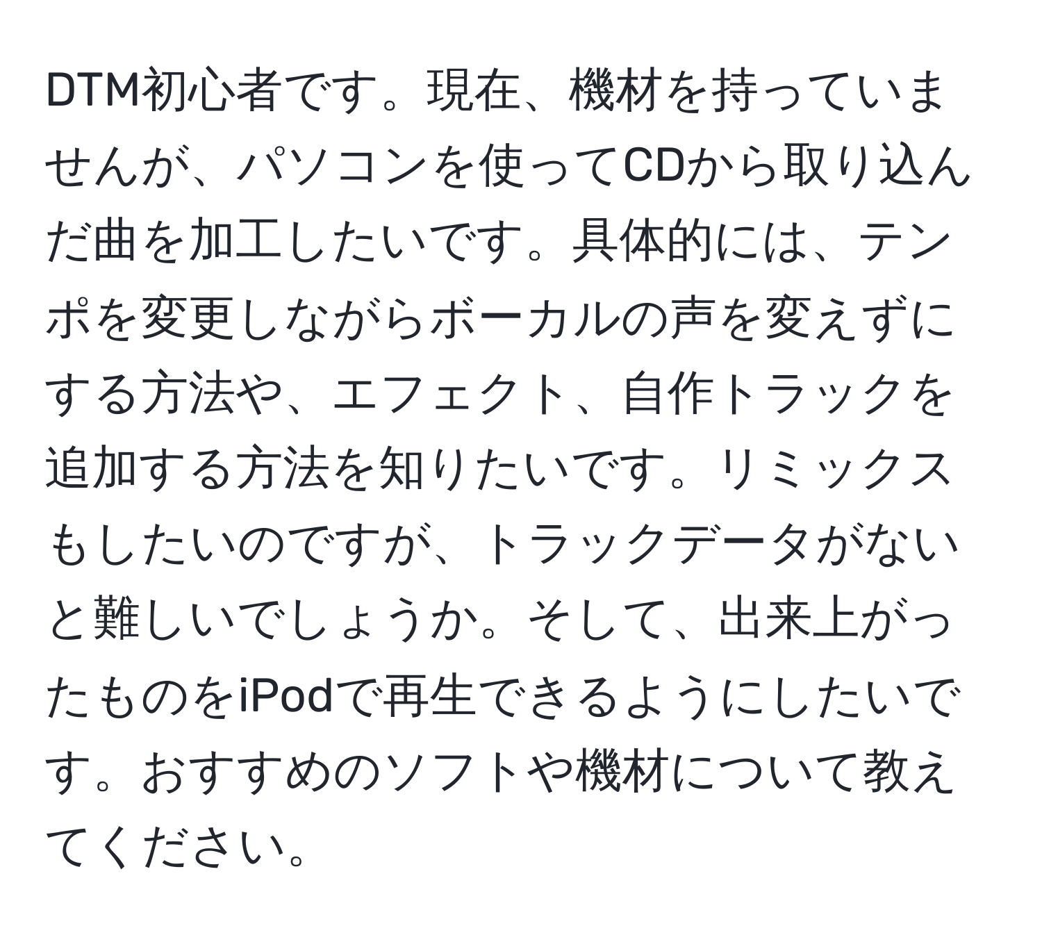 DTM初心者です。現在、機材を持っていませんが、パソコンを使ってCDから取り込んだ曲を加工したいです。具体的には、テンポを変更しながらボーカルの声を変えずにする方法や、エフェクト、自作トラックを追加する方法を知りたいです。リミックスもしたいのですが、トラックデータがないと難しいでしょうか。そして、出来上がったものをiPodで再生できるようにしたいです。おすすめのソフトや機材について教えてください。