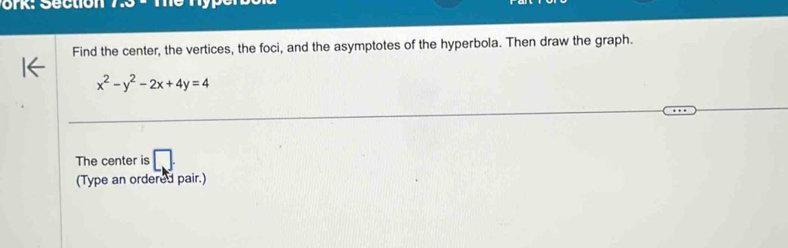 ork: Section l:xi 
Find the center, the vertices, the foci, and the asymptotes of the hyperbola. Then draw the graph.
x^2-y^2-2x+4y=4
The center is □ . 
(Type an ordered pair.)