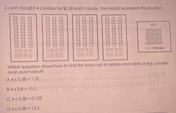 Juan bought 4 candies for $0.38 each candy. The model represents this situation.
Which equation shows how to find the total cost in dollars an
Juan purchased?
A 4* 0.38=1.52
B 4* 3.8=15.2
C 4* 0.38=0.152
D 4* 0.38=15.2