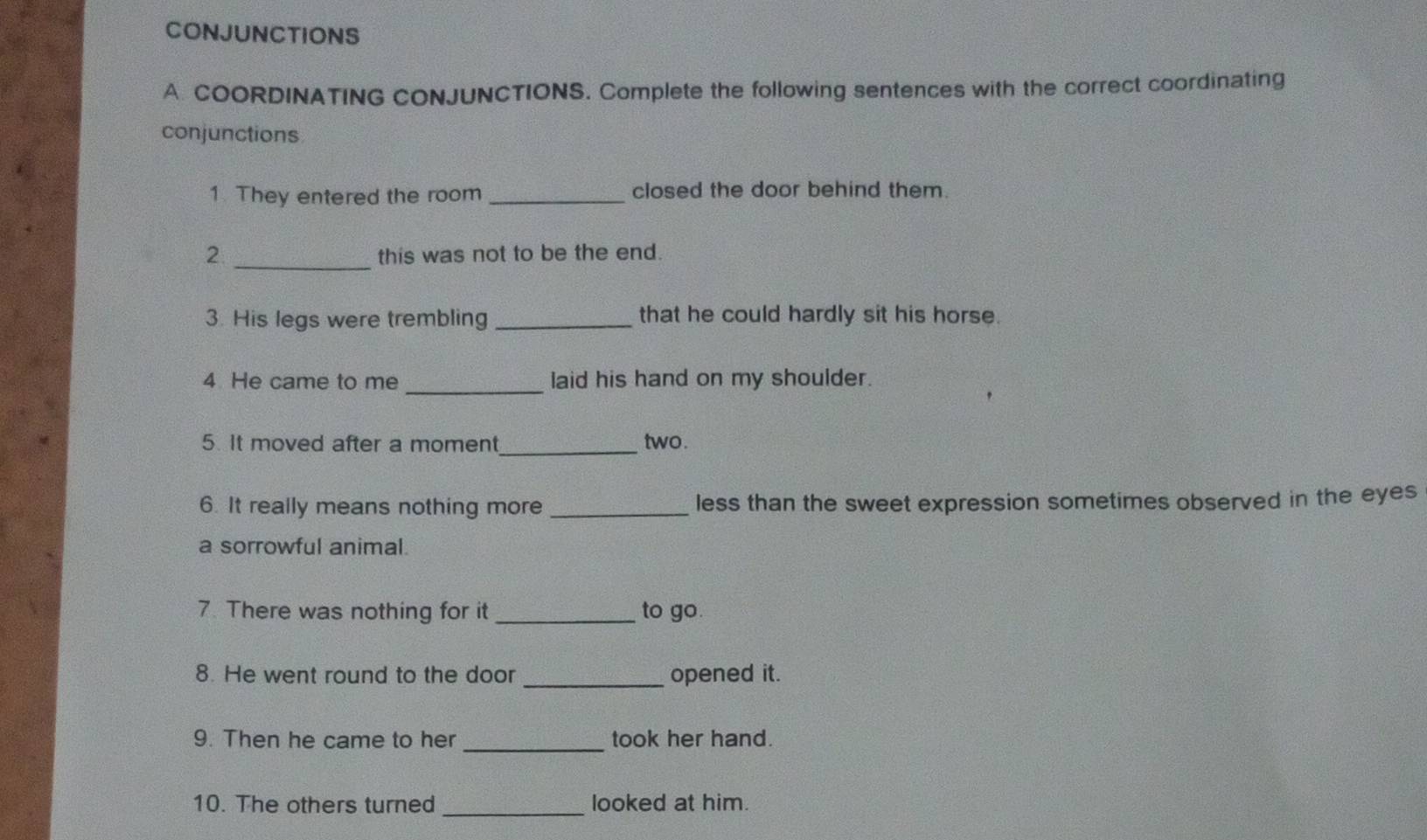 CONJUNCTIONS 
A. COORDINATING CONJUNCTIONS. Complete the following sentences with the correct coordinating 
conjunctions 
1. They entered the room _closed the door behind them. 
_ 
2 this was not to be the end. 
3. His legs were trembling _that he could hardly sit his horse. 
_ 
4 He came to me laid his hand on my shoulder. 
5. It moved after a moment_ two. 
6. It really means nothing more _less than the sweet expression sometimes observed in the eyes 
a sorrowful animal. 
7. There was nothing for it _to go. 
8. He went round to the door _opened it. 
9. Then he came to her _took her hand. 
_ 
10. The others turned looked at him.