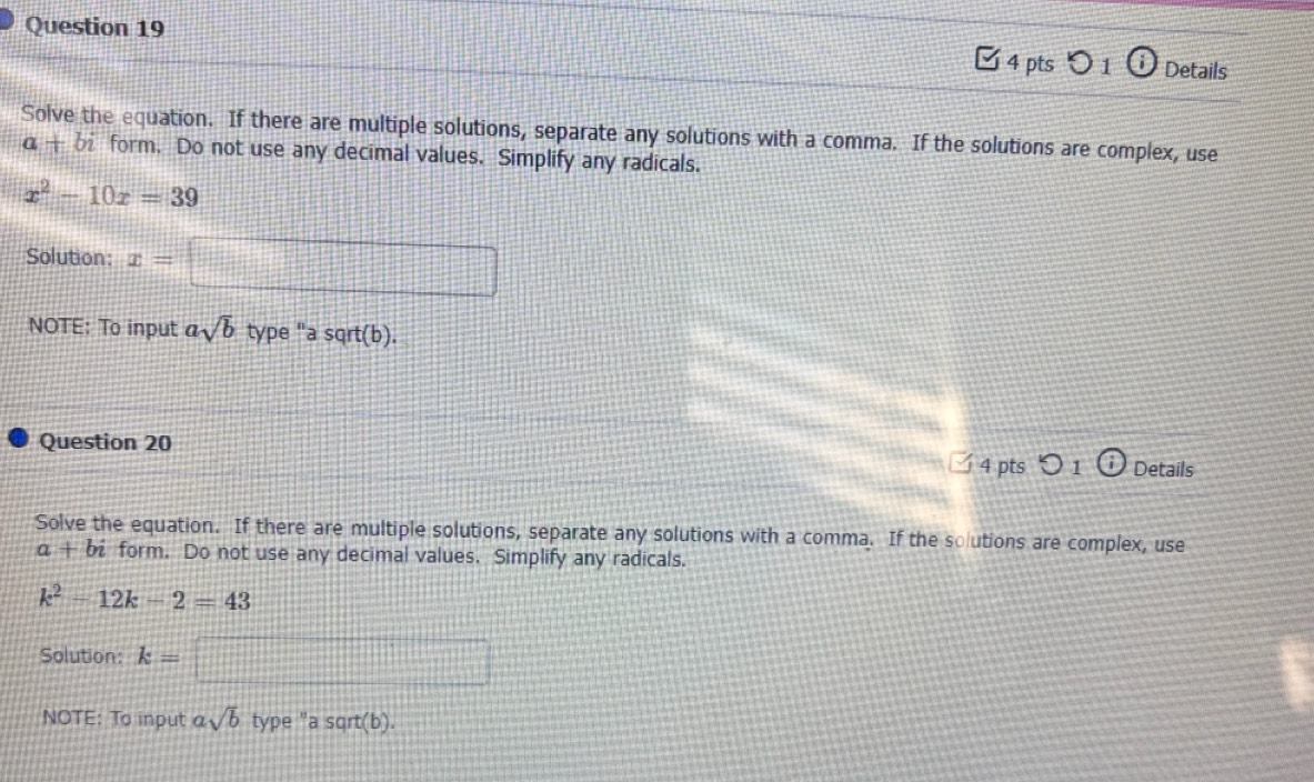 Details 
Solve the equation. If there are multiple solutions, separate any solutions with a comma. If the solutions are complex, use 
α — form. Do not use any decimal values. Simplify any radicals.
x^2-10x=39
Solution: x=
NOTE: To input asqrt(b) type "a sqrt(b). 
Question 20 
4 pts 1 Details 
Solve the equation. If there are multiple solutions, separate any solutions with a comma. If the solutions are complex, use
a+bi form. Do not use any decimal values. Simplify any radicals.
k^2-12k-2=43
Solution: k=
NOTE: To input asqrt(b) type "a sqrt(b).