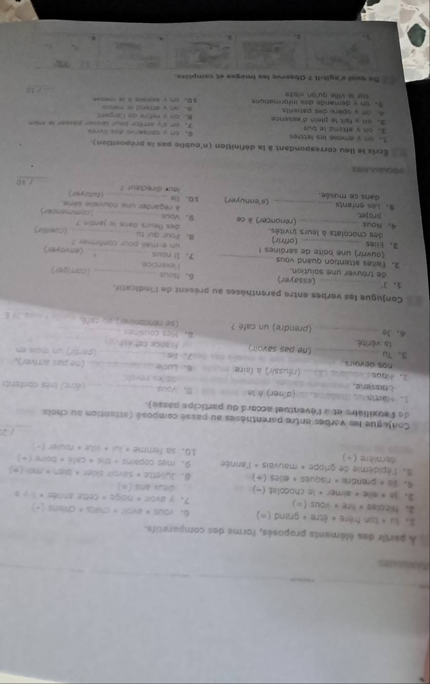 A partir des éléments proposés, forme des comparatifs.
1. tu « ton frère « être « grand (=) 6. vous # avoir » chats = chiens (-)
2. Nicolas » lire * vous (=) 7， γ avoir « neige » cette année » il γ a
3. je * eile » aimer « le chocolat (-) deux ans (=)
4. 1is « prendre « risques « elles (+) 8. Juljette « savoir sider * bien × mol (+)
l'épidémie de grippe « mauvais » l'année 9. mes copains » thé « café « boire (+)
dernière (+) 10. sa femme » lui « vite « rouler (-)
/ 2
Conjugue les verbes entre parenthèses au passé composé (attention au choix_
de l'auxillaire et à l'éventuel accord du participe passé).
1. Marn us madame, ou (dîner) à la 5. Vous _(être) très contents
de les revolr.
2. Naus _  (réussir) à faire 6、 Lucle _(ne pas arriver).
nos devoirs. (partir) un mois en
tes bea7. lis
3、 Tu_ (ne pas savoir) France cet ésé
la vérité. 8. Mes cousines
4，Je _(prendre) un café ? (se rencontrer) au cañé _       E 
Conjugue les verbes entre parenthèses au présent de l'indicatf.
1、3_ (essayer) 6. Nous
de trouver une solution. lesercice (carriger)
2. Faites attention quand vous _7. li nous _(envoyer)
.
(ouvrir) une bolte de sardines ! un e-mail pour confirmer ?
3、 Elles _(offrir) 8. Pour qui tu _(cuelllir)
des chocolats à leurs invités. des fleurs dans le jardin ?
4.Nous _(renoncer) à ce 9. Vous _(commançer)
projet à regarder une nouvelle série.
5.Les enfants _(s'ennuyer) 10. is _(tutoyer)
dans ce musée. leur directeur ?
_ /10
POCABARAEE
Écris le lleu correspondant à la définition (n'oublie pas la préposition)
1.on y anvoie les lettres 6. on y conserve des avres
2. on y attend le bus 7. on s'y arrête pour laisser passer le mrain
3. on y fait le plein d'essence 8. on y retire de l'argant
4. on y opère des patients 9.an y attend ie memo
5. on y demarde des informations 10. un y assisn à la messe
sur la ville qu'on visite
.. / 10
De quai s'agit-II.? Observe les imeges et complète.
3 7 x
2.
.