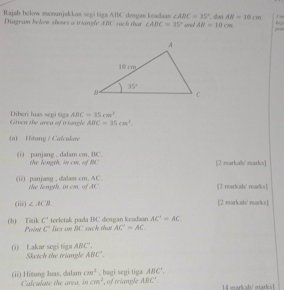 Rajah below menunjukkan segi tiga ABC dengan keadaan ∠ ABC=35° dan AB=10cm. Un
Diagram below shows a triangle ABC such that ∠ ABC=35° and AB=10cm. keg
pem
Diberi luas segi tiga ABC=35cm^2.
Given the area of triangle ABC=35cm^2.
(a) Hitung / Calculate
(i) panjang , dalam cm, BC.
the length, in cm, of BC [2 markah/ marks]
(ii) panjang , dalam cm, AC.
the length, in cm, of AC. [2 markah/ marks]
(iii) ∠ ACB. [2 markah/ marks]
(b) Titik C' terletak pada BC dengan keadaan AC'=AC.
Point C' lies on BC such that AC'=AC.
(i) Lakar segi tiga ABC′.
Sketch the triangle ABC'.
(ii) Hitung luas, dalam cm^2 , bagi segi tiga ABC'.
Calculate the area, in cm^2 , of triangle ABC'.
14 markah/ marks1