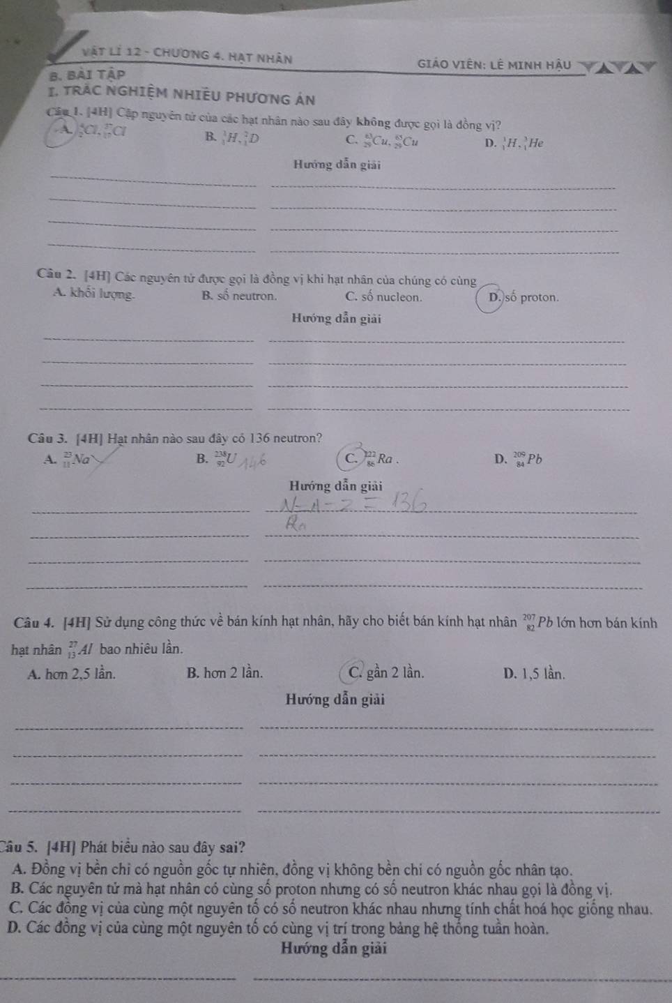 Vật lí 12 - Chương 4. Hạt nhân
GIẢO VIêN: LÊ MINH HậU
B. Bài tập
I. TRÁC NGHIỆM NHIÊU PHƯONG ÁN
Câu 1. [4H] Cập nguyên tử của các hạt nhân nào sau đây không được gọi là đồng vị?
A;C, Eα
B. |H,D C. _(25)^(63)Cu,_(25)^(65)Cu D. _1^(1H,_1^3He
_
Hướng dẫn giải
_
_
_
_
_
_
_
Câu 2. [4H] Các nguyên tử được gọi là đồng vị khi hạt nhân của chúng có cùng
A. khối lượng. B. số neutron. C. số nucleon. D. số proton.
Hướng dẫn giải
_
_
_
_
_
_
__
Câu 3. [4H] Hạt nhân nào sau đây có 136 neutron?
A. _(11)^(23)Na B. C.  Ra . D. _(84)^(209)Pb
Hướng dẫn giải
__
_
_
_
_
_
_
Câu 4. [4H] Sử dụng công thức về bán kính hạt nhân, hãy cho biết bán kính hạt nhân beginarray)r 207 82endarray Pb lớn hơn bán kính
hạt nhân beginarrayr 27 13endarray Al bao nhiêu lần.
A. hơn 2,5 lần. B. hơn 2 lần. C. gần 2 lần. D. 1,5 lần.
Hướng dẫn giải
__
_
_
__
__
Câu 5. [4H] Phát biểu nào sau đây sai?
A. Đồng vị bền chi có nguồn gốc tự nhiên, đồng vị không bền chi có nguồn gốc nhân tạo.
B. Các nguyên tử mà hạt nhân có cùng số proton nhưng có số neutron khác nhau gọi là đồng vị.
C. Các đồng vị của cùng một nguyên tố có số neutron khác nhau nhưng tính chất hoá học giống nhau.
D. Các đồng vị của cùng một nguyên tố có cùng vị trí trong bảng hệ thống tuần hoàn.
Hướng dẫn giải
__