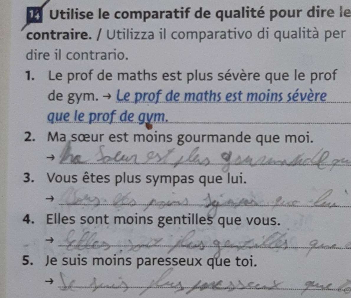 Utilise le comparatif de qualité pour dire le 
contraire. / Utilizza il comparativo di qualità per 
dire il contrario. 
1. Le prof de maths est plus sévère que le prof 
de gym. → Le prof de maths est moins sévère 
que le prof de gym. 
_ 
_ 
2. Ma sœur est moins gourmande que moi. 
_ 
3. Vous êtes plus sympas que lui. 
_ 
4. Elles sont moins gentilles que vous. 
_ 
5. Je suis moins paresseux que toi. 
_