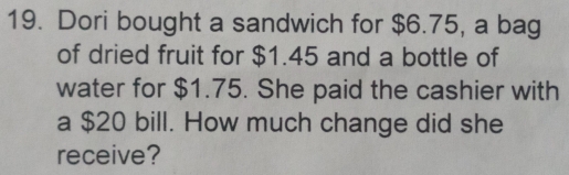 Dori bought a sandwich for $6.75, a bag 
of dried fruit for $1.45 and a bottle of 
water for $1.75. She paid the cashier with 
a $20 bill. How much change did she 
receive?