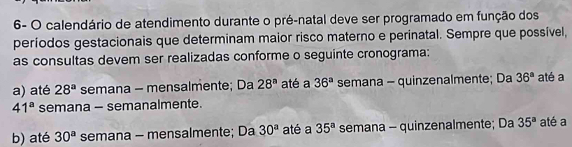 6- O calendário de atendimento durante o pré-natal deve ser programado em função dos
períodos gestacionais que determinam maior risco materno e perinatal. Sempre que possível,
as consultas devem ser realizadas conforme o seguinte cronograma:
a) até 28^a semana - mensalmente; Da 28^a até a 36^a semana - quinzenalmente; Da 36^a até a
41^a semana - semanalmente.
b) até 30^a semana - mensalmente; Da 30^a até a 35^a semana - quinzenalmente; Da 35^a até a