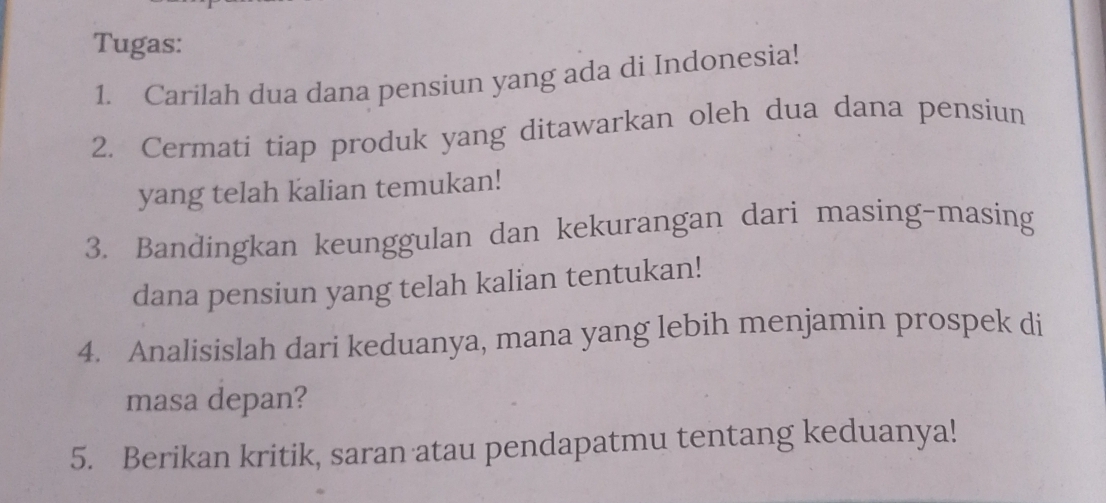 Tugas: 
1. Carilah dua dana pensiun yang ada di Indonesia! 
2. Cermati tiap produk yang ditawarkan oleh dua dana pensiun 
yang telah kalian temukan! 
3. Bandingkan keunggulan dan kekurangan dari masing-masing 
dana pensiun yang telah kalian tentukan! 
4. Analisislah dari keduanya, mana yang lebih menjamin prospek di 
masa depan? 
5. Berikan kritik, saran atau pendapatmu tentang keduanya!