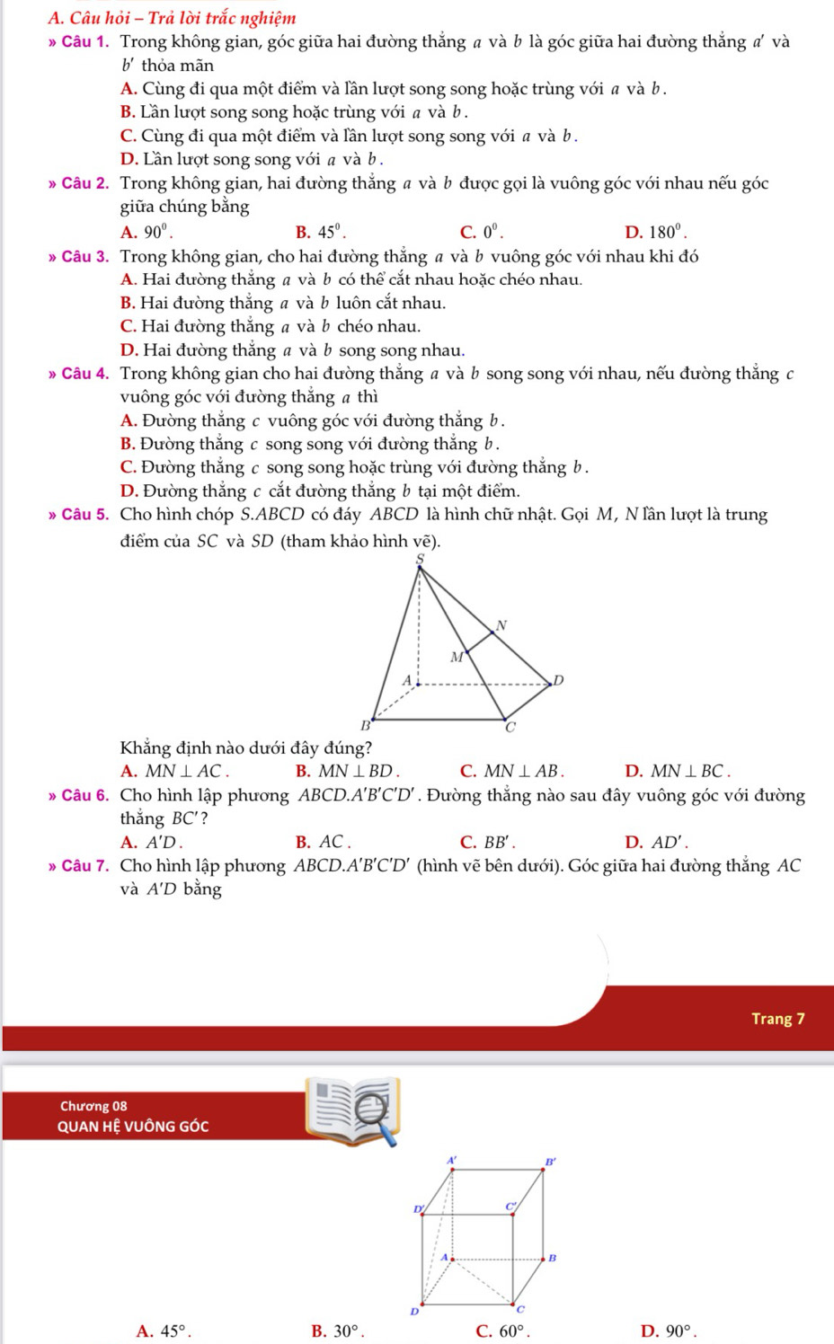 Câu hỏi - Trả lời trắc nghiệm
Câu 1. Trong không gian, góc giữa hai đường thắng # và b là góc giữa hai đường thắng #' và
b' thỏa mãn
A. Cùng đi qua một điểm và lần lượt song song hoặc trùng với a và b .
B. Lần lượt song song hoặc trùng với a và b .
C. Cùng đi qua một điểm và lần lượt song song với a và b .
D. Lần lượt song song với a và b .
* Câu 2. Trong không gian, hai đường thẳng # và b được gọi là vuông góc với nhau nếu góc
giữa chúng bằng
A. 90^0. B. 45°. C. 0^0. D. 180°.
* Câu 3. Trong không gian, cho hai đường thẳng # và b vuông góc với nhau khi đó
A. Hai đường thắng a và b có thể cắt nhau hoặc chéo nhau.
B. Hai đường thắng a và b luôn cắt nhau.
C. Hai đường thắng a và b chéo nhau.
D. Hai đường thắng a và b song song nhau.
* Câu 4. Trong không gian cho hai đường thẳng a và b song song với nhau, nếu đường thẳng c
vuông góc với đường thắng # thì
A. Đường thẳng c vuông góc với đường thắng b.
B. Đường thắng c song song với đường thắng b .
C. Đường thẳng c song song hoặc trùng với đường thắng b .
D. Đường thắng c cắt đường thắng b tại một điểm.
Câu 5. Cho hình chóp S.ABCD có đáy ABCD là hình chữ nhật. Gọi M, N lần lượt là trung
điểm của SC và SD (tham khảo hình vẽ).
Khẳng định nào dưới đây đúng?
A. MN⊥ AC. B. MN⊥ BD. C. MN⊥ AB. D. MN⊥ BC.
Câu 6. Cho hình lập phương ABCD.A'B'C'D'. Đường thẳng nào sau đây vuông góc với đường
thắng BC' ?
A. A'D. B. AC . C. BB'. D. AD'.
* Câu 7. Cho hình lập phương ABCD.A'B'C'D' (hình vẽ bên dưới). Góc giữa hai đường thẳng AC
và A'D bằng
Trang 7
Chương 08
QUAN HỆ VUÔNG GÓC
A. 45°. B. 30°. C. 60°. D. 90°.