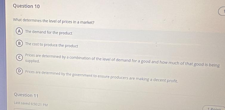 What determines the level of prices in a market?
A The demand for the product
B The cost to produce the product
supplied.
C Prices are determined by a combination of the level of demand for a good and how much of that good is being
D Prices are determined by the government to ensure producers are making a decent profit.
Question 11
Last saved 6:50:2 1 PM