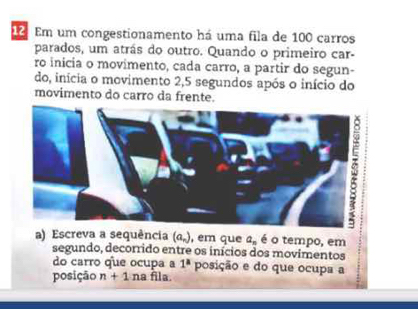 Em um congestionamento há uma fila de 100 carros 
parados, um atrás do outro. Quando o primeiro car- 
ro inicia o movimento, cada carro, a partir do segun- 
do, inícia o movimento 2, 5 segundos após o início do 
movimento do carro da frente. 
a) Escreva a sequência (a_n) , em que a_n é o tempo, em 
segundo, decorrido entre os inícios dos movimentos 
do carro que ocupa a 1^a posição e do que ocupa a 
posição n+1 na fila.