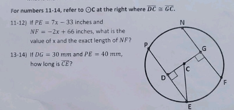 For numbers 11-14, refer to odot C at the right where overline DC≌ overline GC. 
11-12) If PE=7x-33 inches and
NF=-2x+66 inches, what is the 
value of x and the exact length of NF? 
13-14) If DG=30mm and PE=40mm, 
how long is overline CE ?
E