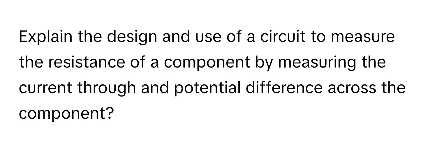 Explain the design and use of a circuit to measure the resistance of a component by measuring the current through and potential difference across the component?