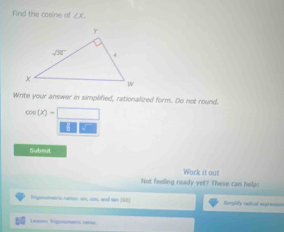 Find the cosine of ∠ X,
Write your answer in simplified, rationalized form. Do not round,
cos (X)=□
Submit
Work it out
Not feeling ready yet? These can help:
Erigansmetric racis: ion, cas, and tan (67) Simplly cadical exprensse
Laxn Igme camas